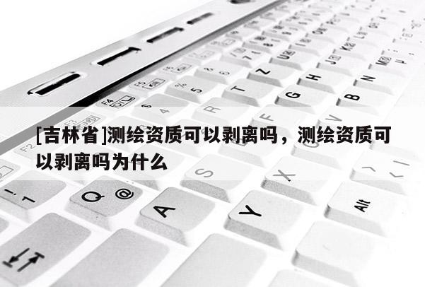 [吉林省]测绘资质可以剥离吗，测绘资质可以剥离吗为什么