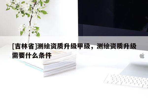 [吉林省]测绘资质升级甲级，测绘资质升级需要什么条件