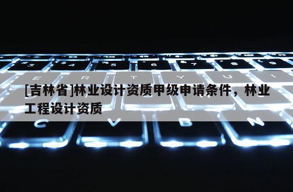 [吉林省]林业设计资质甲级申请条件，林业工程设计资质