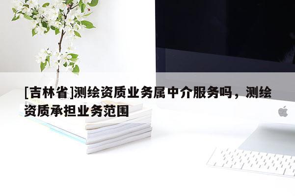 [吉林省]测绘资质业务属中介服务吗，测绘资质承担业务范围