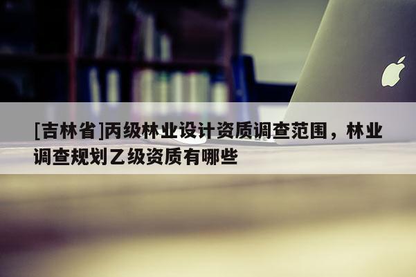 [吉林省]丙级林业设计资质调查范围，林业调查规划乙级资质有哪些
