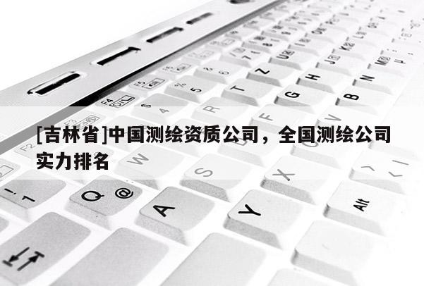 [吉林省]中国测绘资质公司，全国测绘公司实力排名