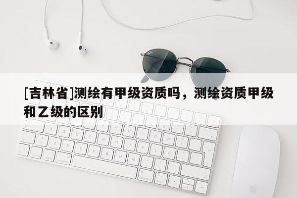 [吉林省]测绘有甲级资质吗，测绘资质甲级和乙级的区别