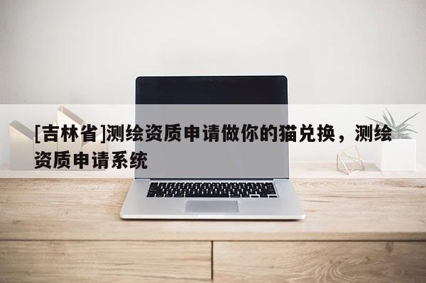 [吉林省]测绘资质申请做你的猫兑换，测绘资质申请系统