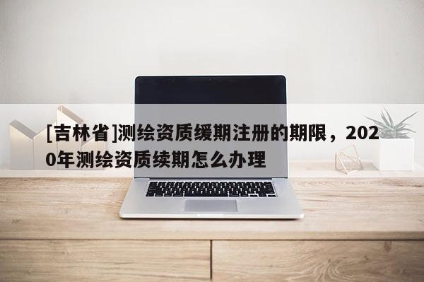 [吉林省]测绘资质缓期注册的期限，2020年测绘资质续期怎么办理