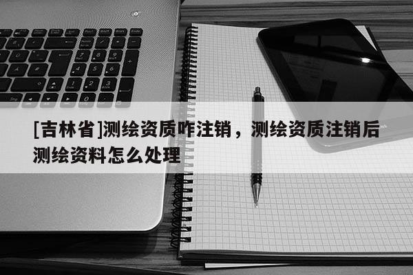 [吉林省]测绘资质咋注销，测绘资质注销后测绘资料怎么处理