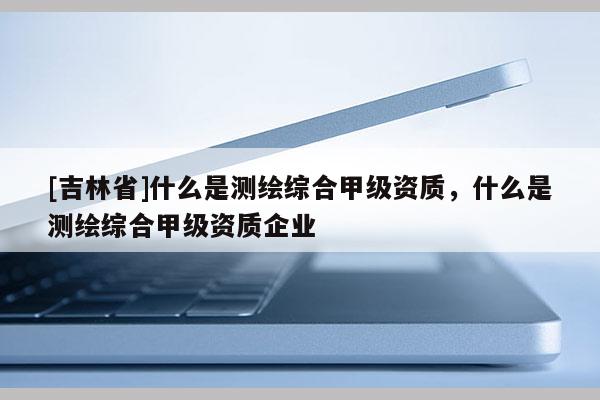 [吉林省]什么是测绘综合甲级资质，什么是测绘综合甲级资质企业