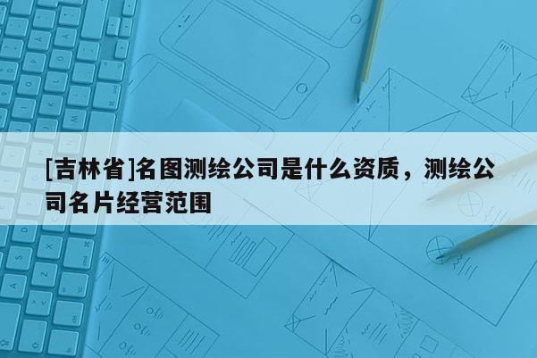 [吉林省]名图测绘公司是什么资质，测绘公司名片经营范围