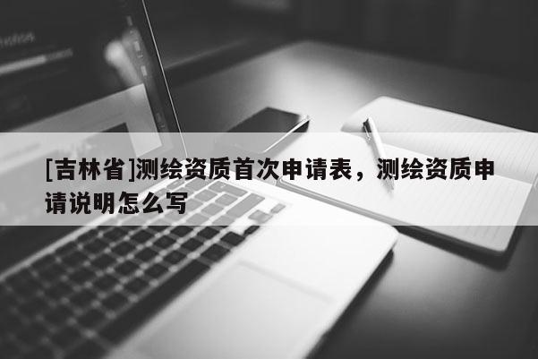 [吉林省]测绘资质首次申请表，测绘资质申请说明怎么写