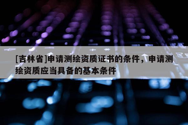 [吉林省]申请测绘资质证书的条件，申请测绘资质应当具备的基本条件