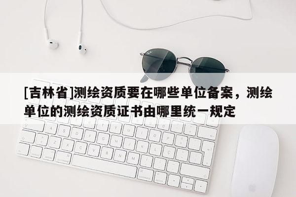 [吉林省]测绘资质要在哪些单位备案，测绘单位的测绘资质证书由哪里统一规定