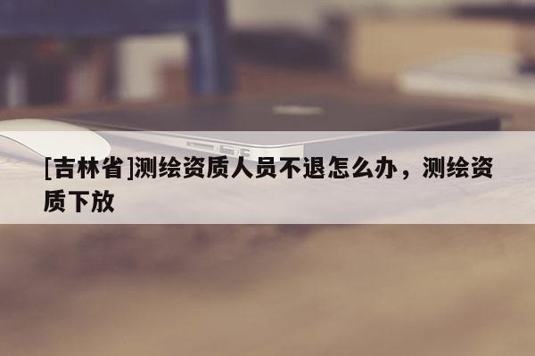 [吉林省]测绘资质人员不退怎么办，测绘资质下放