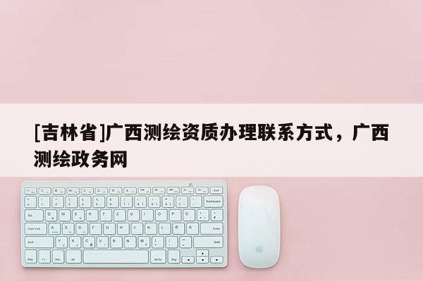 [吉林省]广西测绘资质办理联系方式，广西测绘政务网