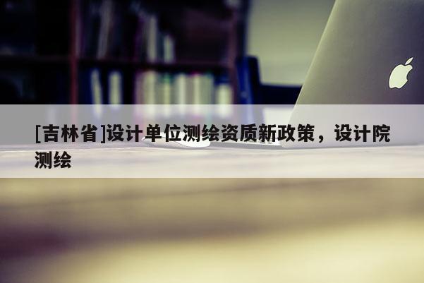 [吉林省]设计单位测绘资质新政策，设计院测绘