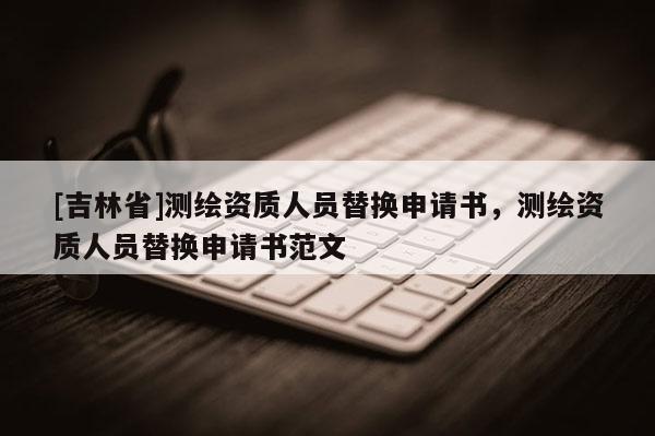 [吉林省]测绘资质人员替换申请书，测绘资质人员替换申请书范文