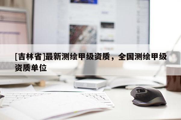 [吉林省]最新测绘甲级资质，全国测绘甲级资质单位