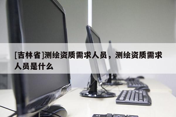 [吉林省]测绘资质需求人员，测绘资质需求人员是什么