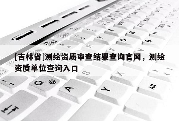 [吉林省]测绘资质审查结果查询官网，测绘资质单位查询入口