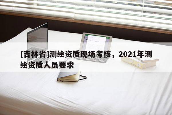 [吉林省]测绘资质现场考核，2021年测绘资质人员要求