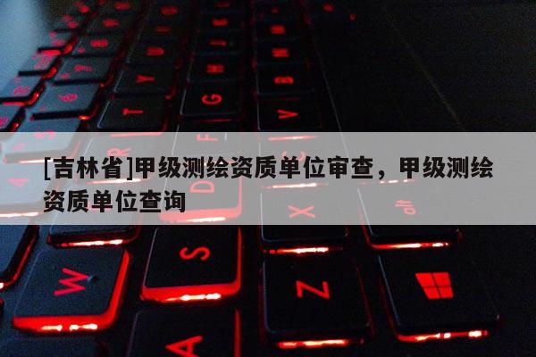 [吉林省]甲级测绘资质单位审查，甲级测绘资质单位查询