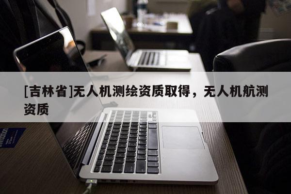 [吉林省]无人机测绘资质取得，无人机航测资质