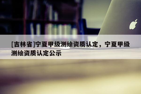 [吉林省]宁夏甲级测绘资质认定，宁夏甲级测绘资质认定公示