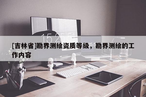 [吉林省]勘界测绘资质等级，勘界测绘的工作内容