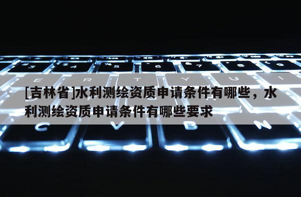 [吉林省]水利测绘资质申请条件有哪些，水利测绘资质申请条件有哪些要求