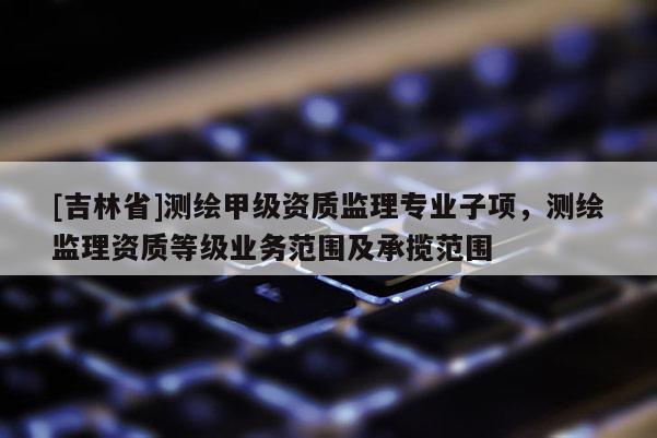 [吉林省]测绘甲级资质监理专业子项，测绘监理资质等级业务范围及承揽范围
