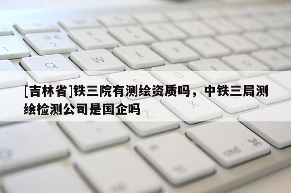[吉林省]铁三院有测绘资质吗，中铁三局测绘检测公司是国企吗