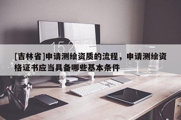 [吉林省]申请测绘资质的流程，申请测绘资格证书应当具备哪些基本条件