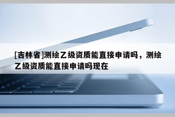 [吉林省]测绘乙级资质能直接申请吗，测绘乙级资质能直接申请吗现在