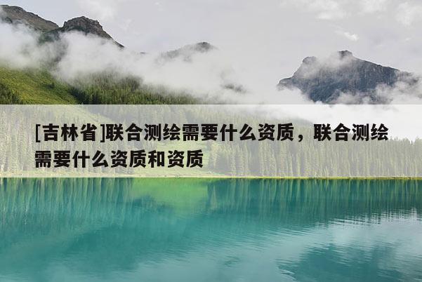 [吉林省]联合测绘需要什么资质，联合测绘需要什么资质和资质
