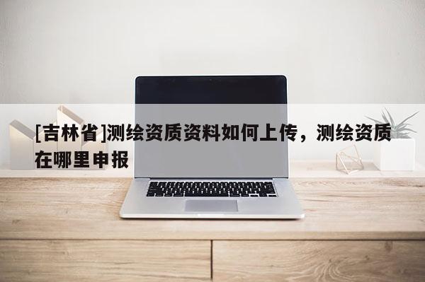 [吉林省]测绘资质资料如何上传，测绘资质在哪里申报