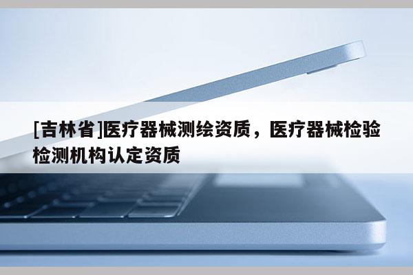[吉林省]医疗器械测绘资质，医疗器械检验检测机构认定资质