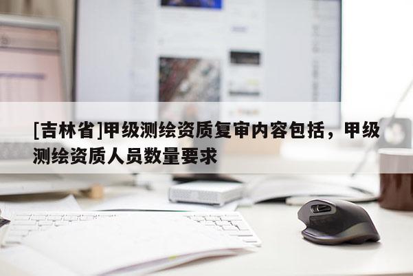 [吉林省]甲级测绘资质复审内容包括，甲级测绘资质人员数量要求