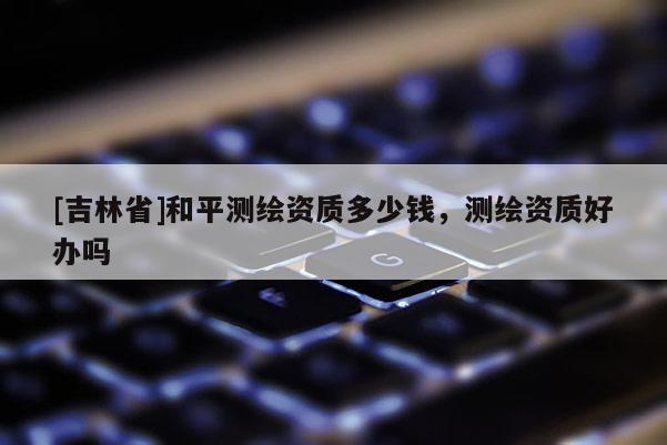 [吉林省]和平测绘资质多少钱，测绘资质好办吗