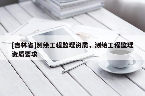 [吉林省]测绘工程监理资质，测绘工程监理资质要求