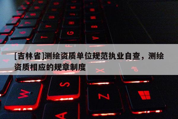 [吉林省]测绘资质单位规范执业自查，测绘资质相应的规章制度