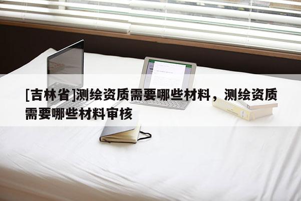 [吉林省]测绘资质需要哪些材料，测绘资质需要哪些材料审核