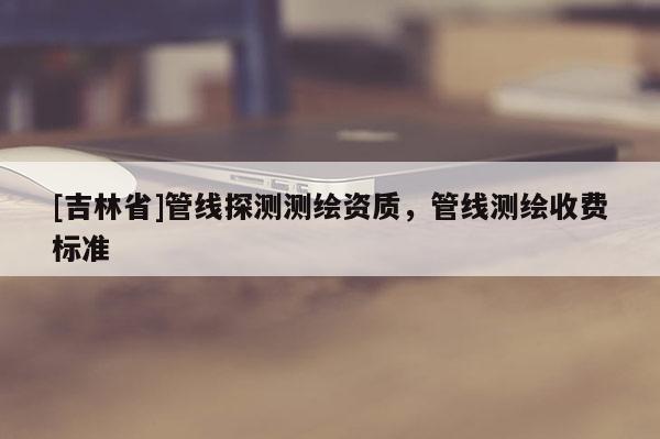 [吉林省]管线探测测绘资质，管线测绘收费标准