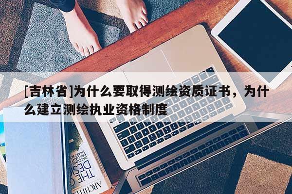 [吉林省]为什么要取得测绘资质证书，为什么建立测绘执业资格制度