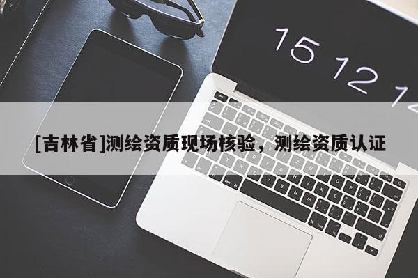 [吉林省]测绘资质现场核验，测绘资质认证