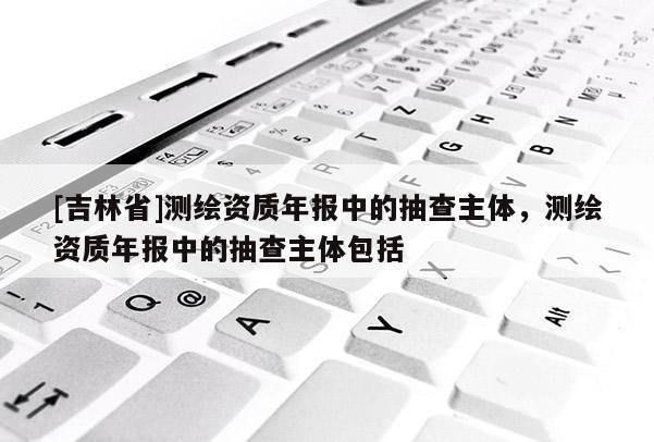 [吉林省]测绘资质年报中的抽查主体，测绘资质年报中的抽查主体包括