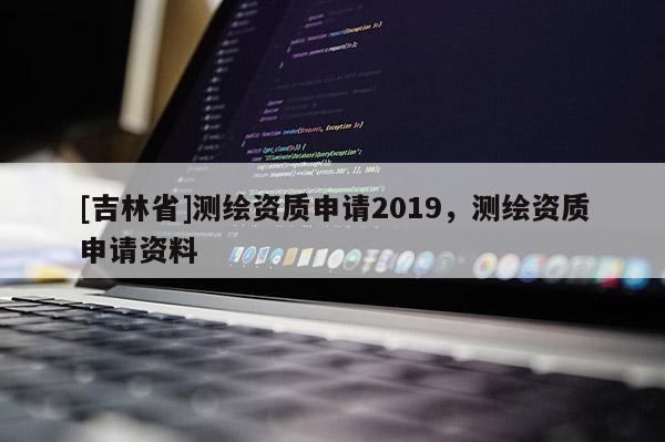 [吉林省]测绘资质申请2019，测绘资质申请资料