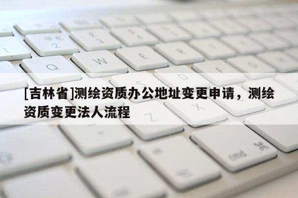 [吉林省]测绘资质办公地址变更申请，测绘资质变更法人流程