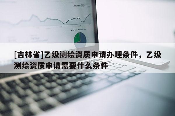 [吉林省]乙级测绘资质申请办理条件，乙级测绘资质申请需要什么条件