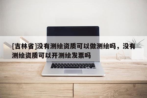 [吉林省]没有测绘资质可以做测绘吗，没有测绘资质可以开测绘发票吗