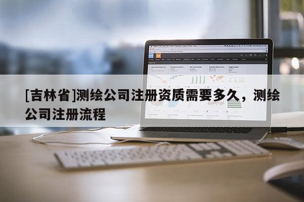 [吉林省]测绘公司注册资质需要多久，测绘公司注册流程