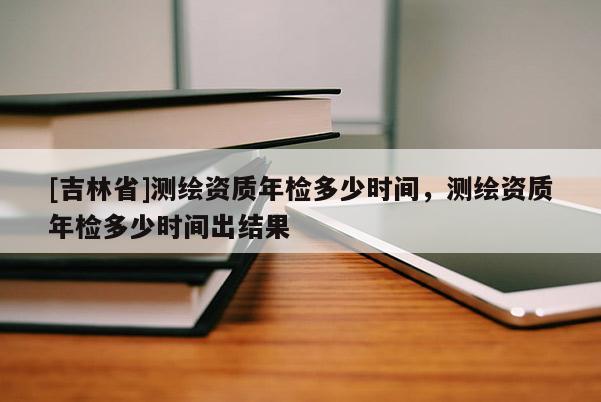 [吉林省]测绘资质年检多少时间，测绘资质年检多少时间出结果